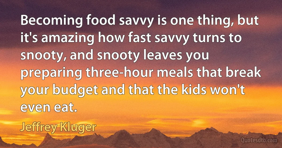 Becoming food savvy is one thing, but it's amazing how fast savvy turns to snooty, and snooty leaves you preparing three-hour meals that break your budget and that the kids won't even eat. (Jeffrey Kluger)