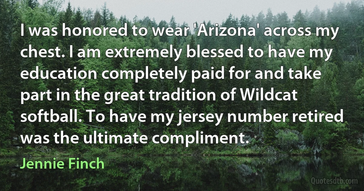 I was honored to wear 'Arizona' across my chest. I am extremely blessed to have my education completely paid for and take part in the great tradition of Wildcat softball. To have my jersey number retired was the ultimate compliment. (Jennie Finch)