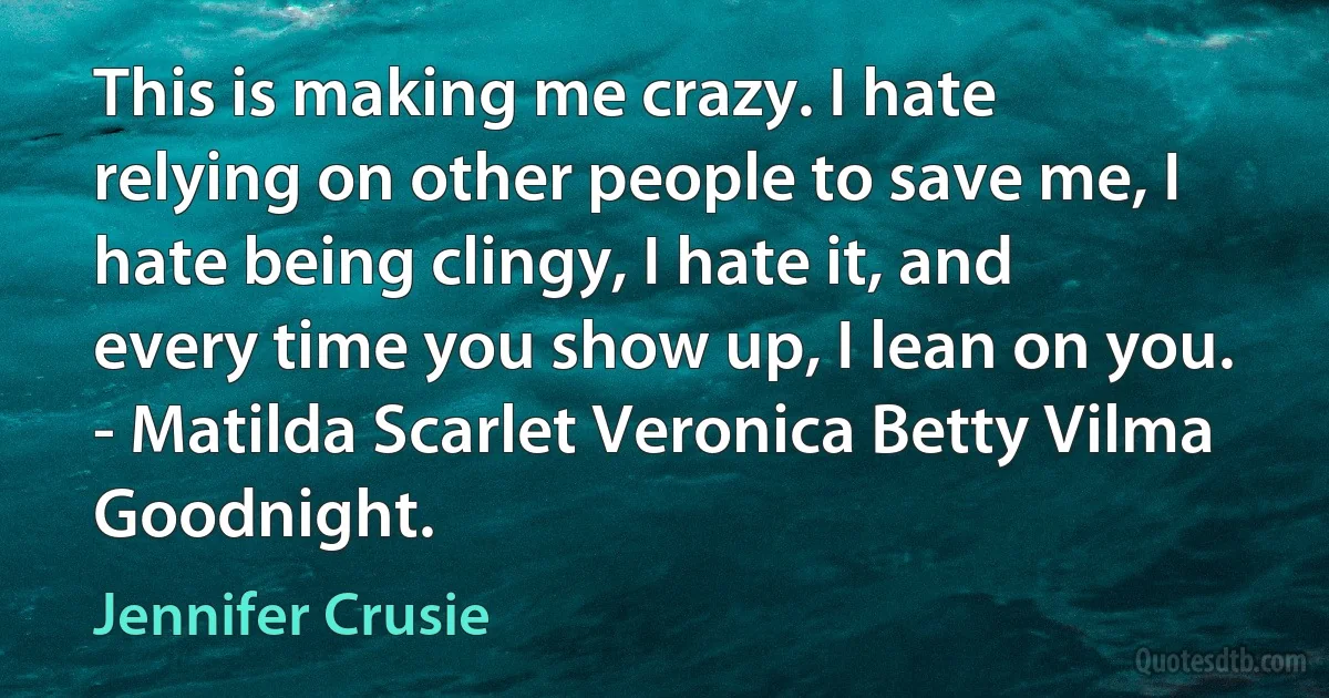 This is making me crazy. I hate relying on other people to save me, I hate being clingy, I hate it, and every time you show up, I lean on you. - Matilda Scarlet Veronica Betty Vilma Goodnight. (Jennifer Crusie)