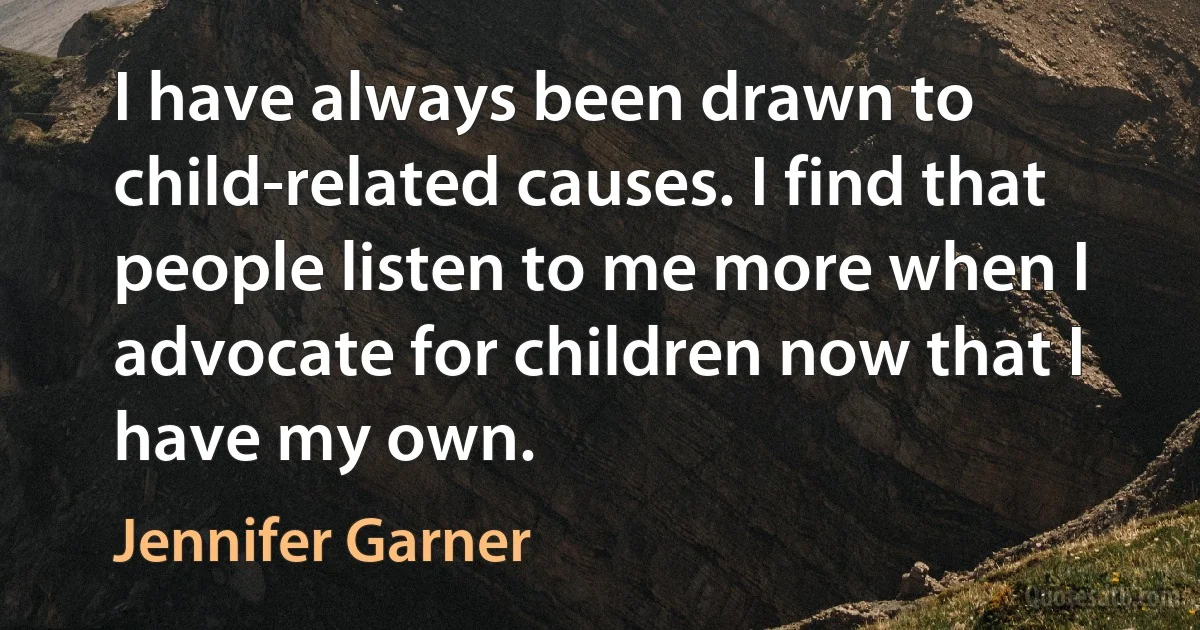 I have always been drawn to child-related causes. I find that people listen to me more when I advocate for children now that I have my own. (Jennifer Garner)