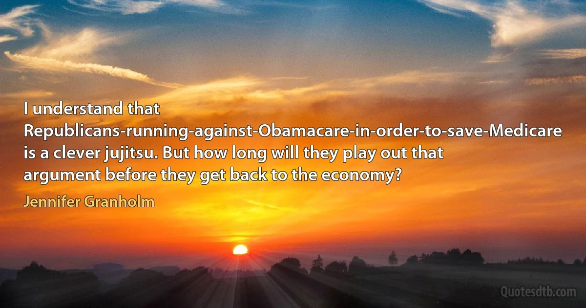 I understand that Republicans-running-against-Obamacare-in-order-to-save-Medicare is a clever jujitsu. But how long will they play out that argument before they get back to the economy? (Jennifer Granholm)