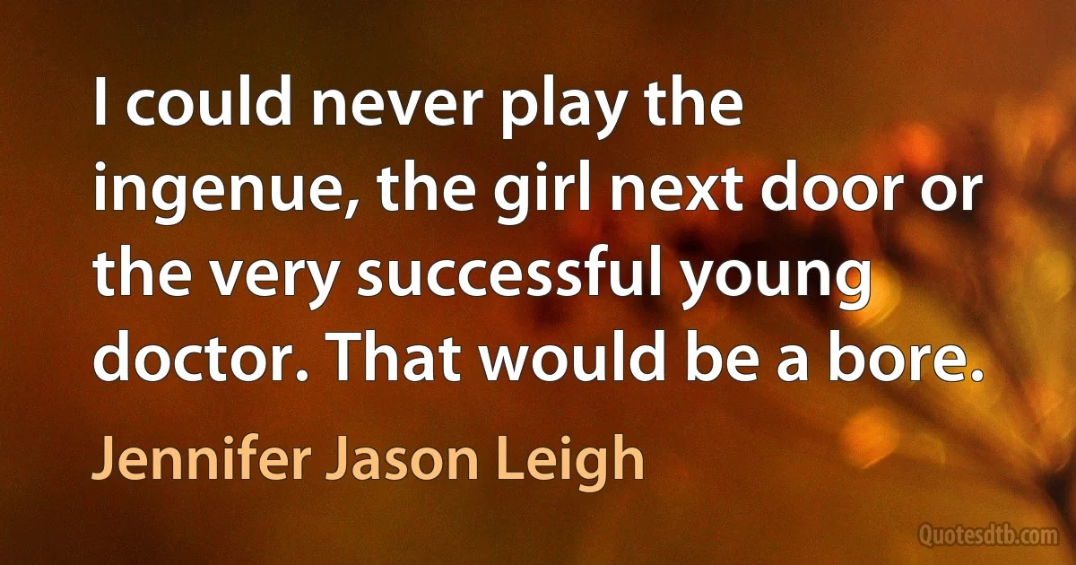 I could never play the ingenue, the girl next door or the very successful young doctor. That would be a bore. (Jennifer Jason Leigh)