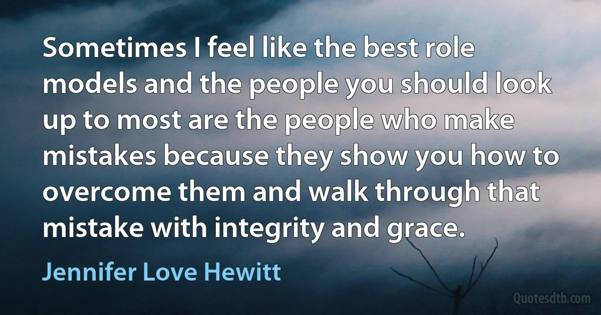 Sometimes I feel like the best role models and the people you should look up to most are the people who make mistakes because they show you how to overcome them and walk through that mistake with integrity and grace. (Jennifer Love Hewitt)