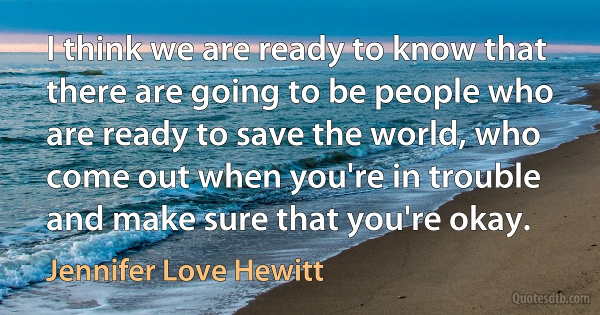 I think we are ready to know that there are going to be people who are ready to save the world, who come out when you're in trouble and make sure that you're okay. (Jennifer Love Hewitt)