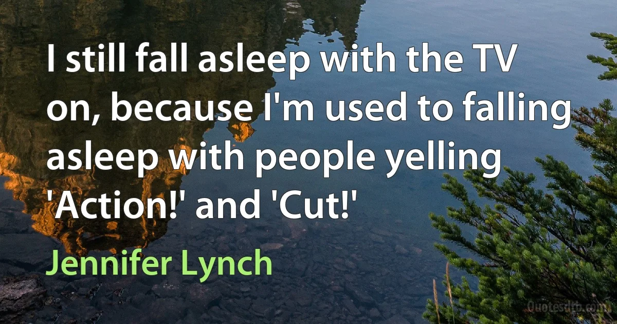 I still fall asleep with the TV on, because I'm used to falling asleep with people yelling 'Action!' and 'Cut!' (Jennifer Lynch)