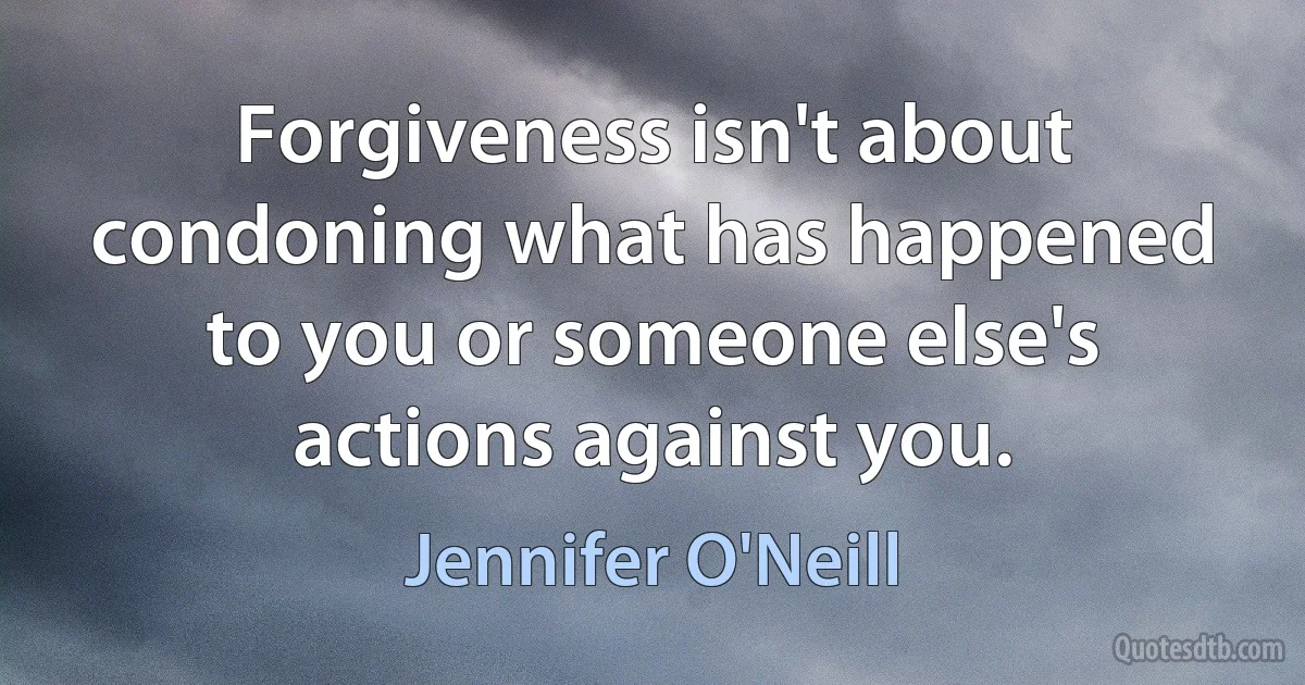 Forgiveness isn't about condoning what has happened to you or someone else's actions against you. (Jennifer O'Neill)