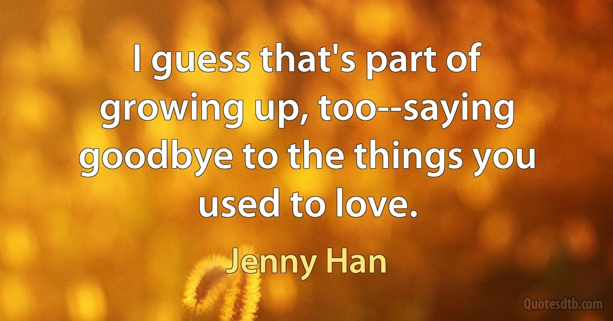 I guess that's part of growing up, too--saying goodbye to the things you used to love. (Jenny Han)