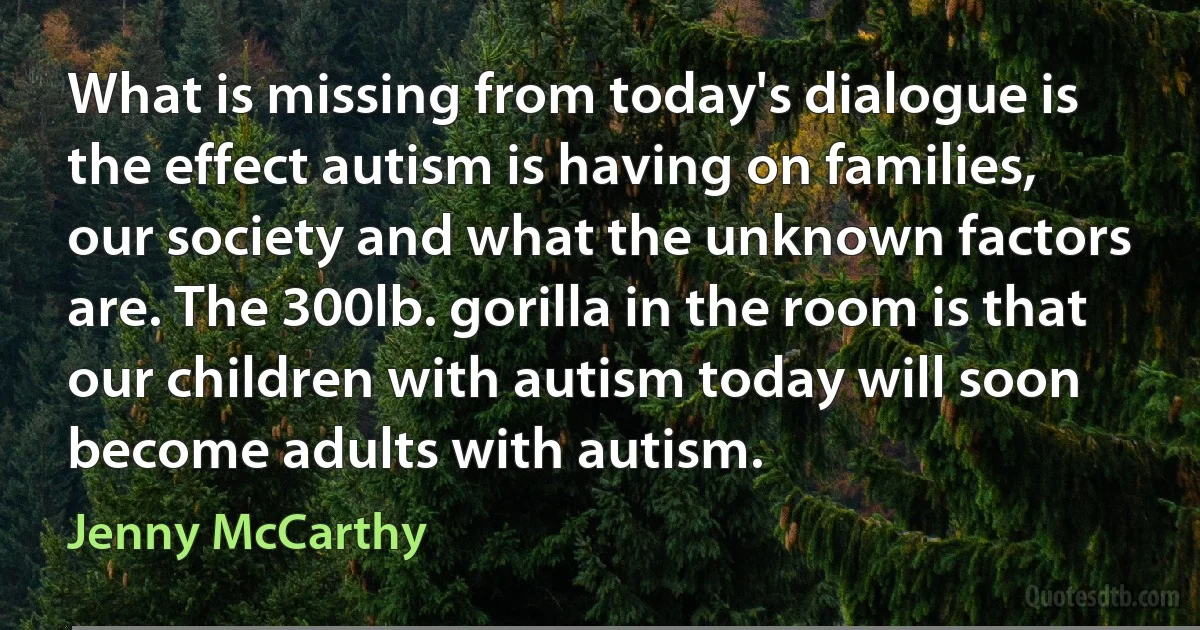 What is missing from today's dialogue is the effect autism is having on families, our society and what the unknown factors are. The 300lb. gorilla in the room is that our children with autism today will soon become adults with autism. (Jenny McCarthy)