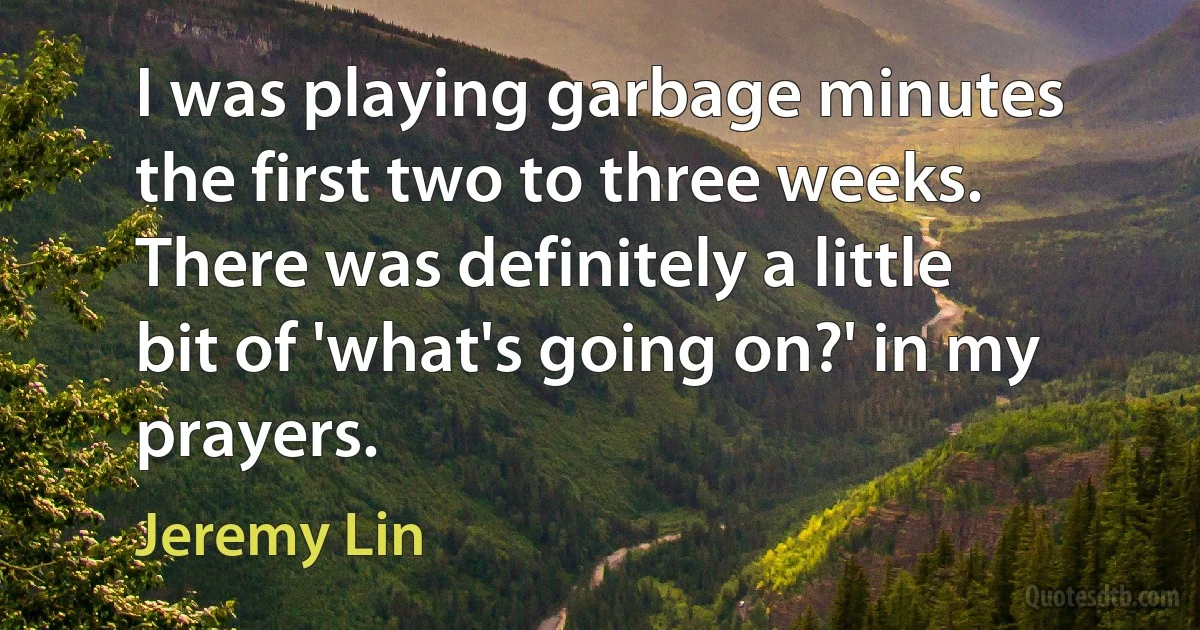 I was playing garbage minutes the first two to three weeks. There was definitely a little bit of 'what's going on?' in my prayers. (Jeremy Lin)