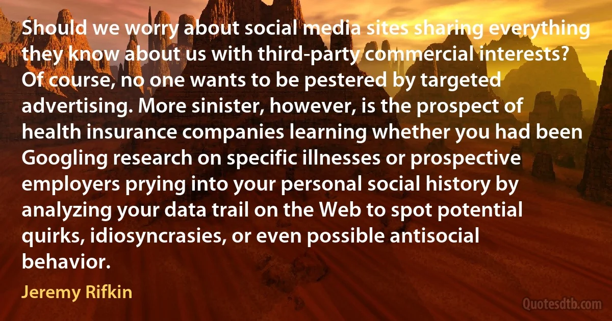 Should we worry about social media sites sharing everything they know about us with third-party commercial interests? Of course, no one wants to be pestered by targeted advertising. More sinister, however, is the prospect of health insurance companies learning whether you had been Googling research on specific illnesses or prospective employers prying into your personal social history by analyzing your data trail on the Web to spot potential quirks, idiosyncrasies, or even possible antisocial behavior. (Jeremy Rifkin)