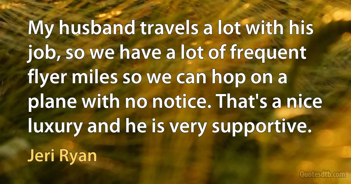 My husband travels a lot with his job, so we have a lot of frequent flyer miles so we can hop on a plane with no notice. That's a nice luxury and he is very supportive. (Jeri Ryan)