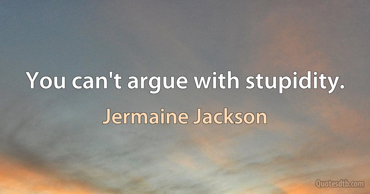 You can't argue with stupidity. (Jermaine Jackson)