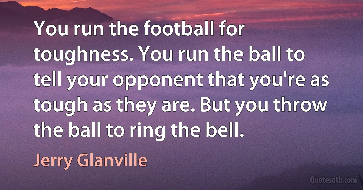 You run the football for toughness. You run the ball to tell your opponent that you're as tough as they are. But you throw the ball to ring the bell. (Jerry Glanville)