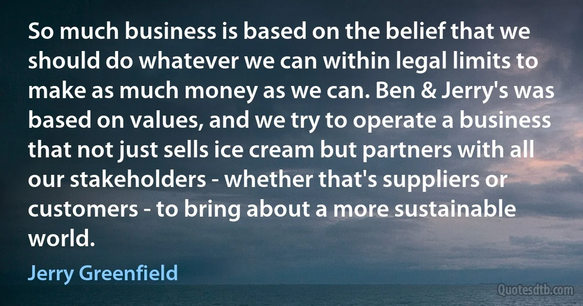 So much business is based on the belief that we should do whatever we can within legal limits to make as much money as we can. Ben & Jerry's was based on values, and we try to operate a business that not just sells ice cream but partners with all our stakeholders - whether that's suppliers or customers - to bring about a more sustainable world. (Jerry Greenfield)