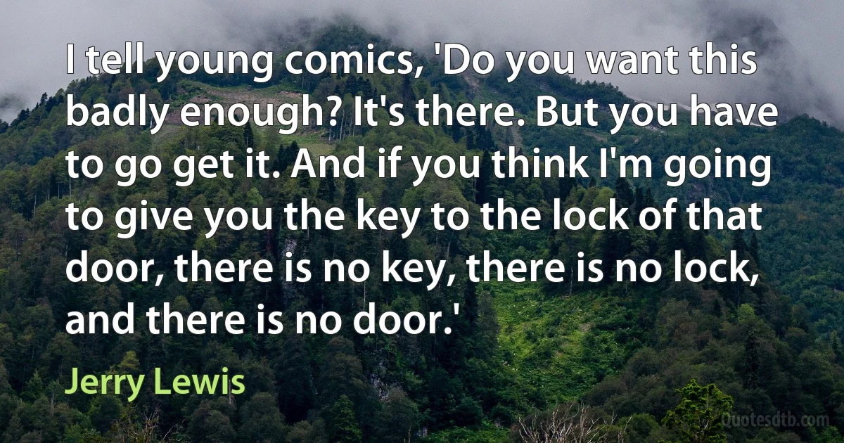 I tell young comics, 'Do you want this badly enough? It's there. But you have to go get it. And if you think I'm going to give you the key to the lock of that door, there is no key, there is no lock, and there is no door.' (Jerry Lewis)