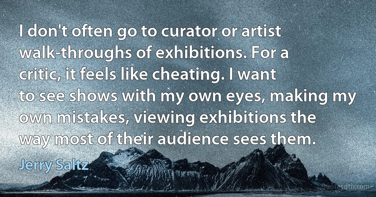 I don't often go to curator or artist walk-throughs of exhibitions. For a critic, it feels like cheating. I want to see shows with my own eyes, making my own mistakes, viewing exhibitions the way most of their audience sees them. (Jerry Saltz)