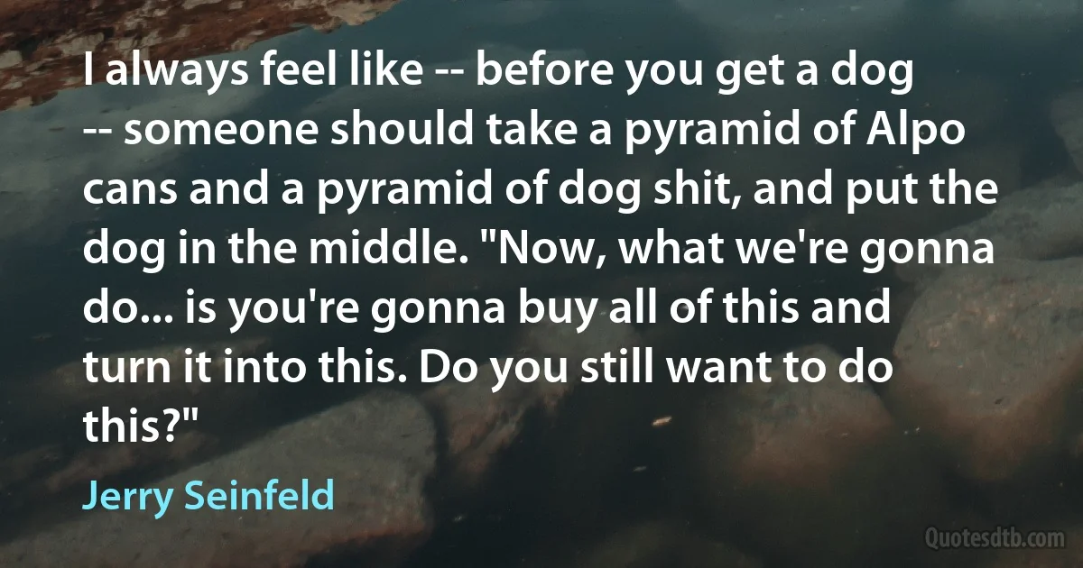 I always feel like -- before you get a dog -- someone should take a pyramid of Alpo cans and a pyramid of dog shit, and put the dog in the middle. "Now, what we're gonna do... is you're gonna buy all of this and turn it into this. Do you still want to do this?" (Jerry Seinfeld)