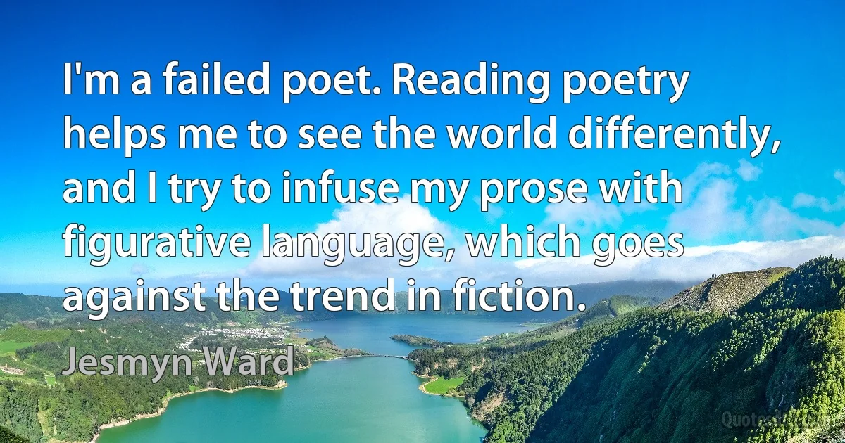 I'm a failed poet. Reading poetry helps me to see the world differently, and I try to infuse my prose with figurative language, which goes against the trend in fiction. (Jesmyn Ward)