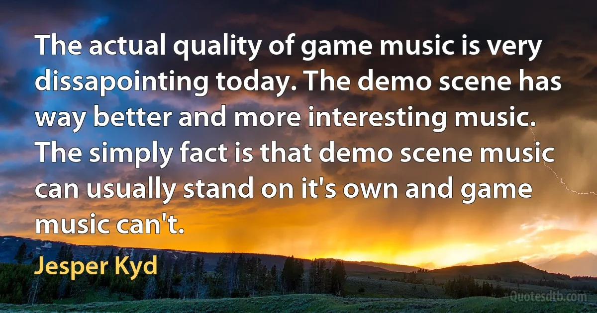 The actual quality of game music is very dissapointing today. The demo scene has way better and more interesting music. The simply fact is that demo scene music can usually stand on it's own and game music can't. (Jesper Kyd)