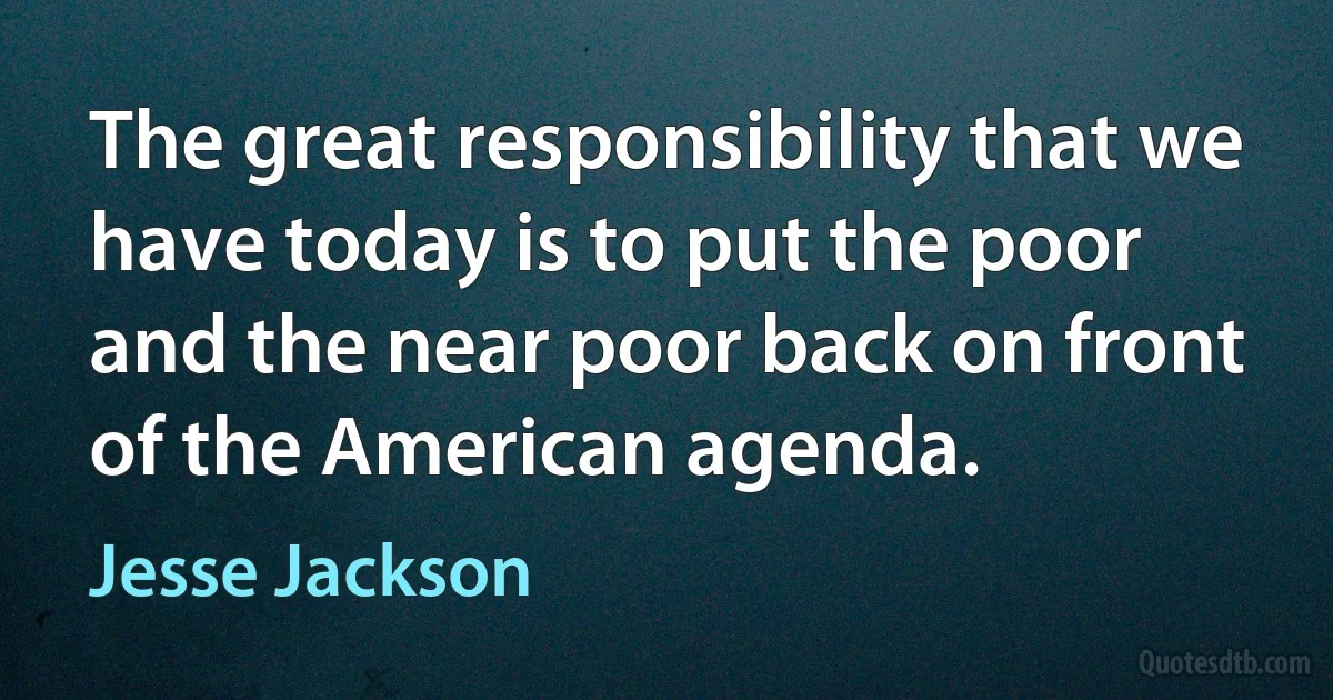 The great responsibility that we have today is to put the poor and the near poor back on front of the American agenda. (Jesse Jackson)