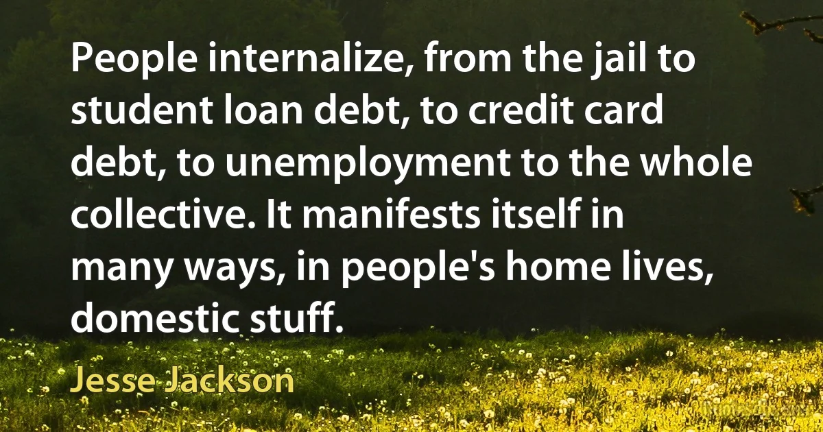 People internalize, from the jail to student loan debt, to credit card debt, to unemployment to the whole collective. It manifests itself in many ways, in people's home lives, domestic stuff. (Jesse Jackson)