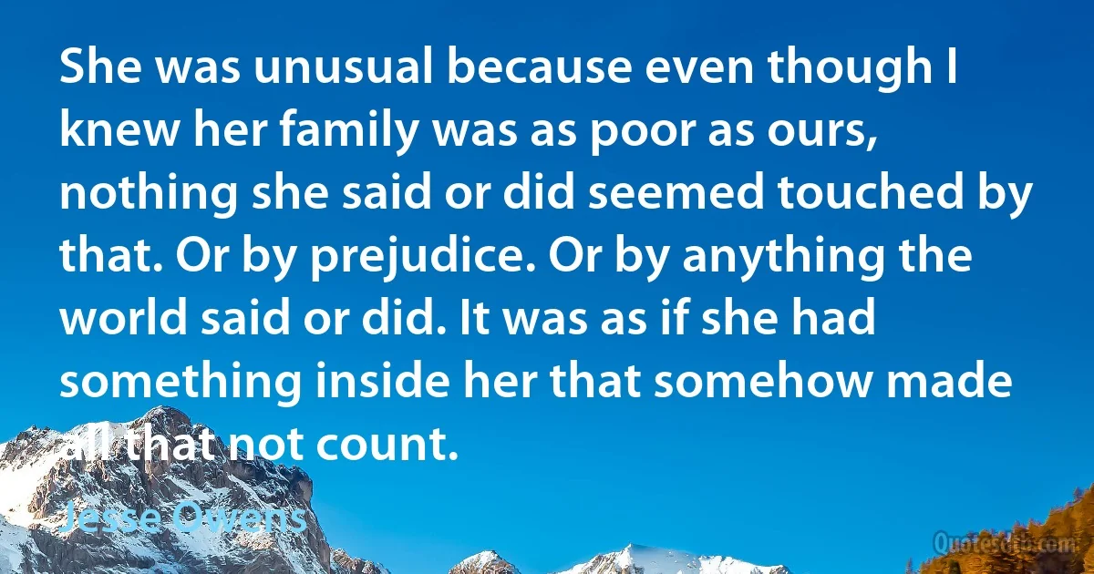 She was unusual because even though I knew her family was as poor as ours, nothing she said or did seemed touched by that. Or by prejudice. Or by anything the world said or did. It was as if she had something inside her that somehow made all that not count. (Jesse Owens)