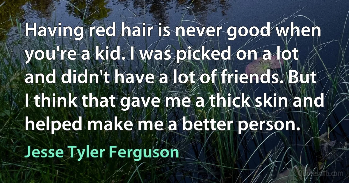 Having red hair is never good when you're a kid. I was picked on a lot and didn't have a lot of friends. But I think that gave me a thick skin and helped make me a better person. (Jesse Tyler Ferguson)