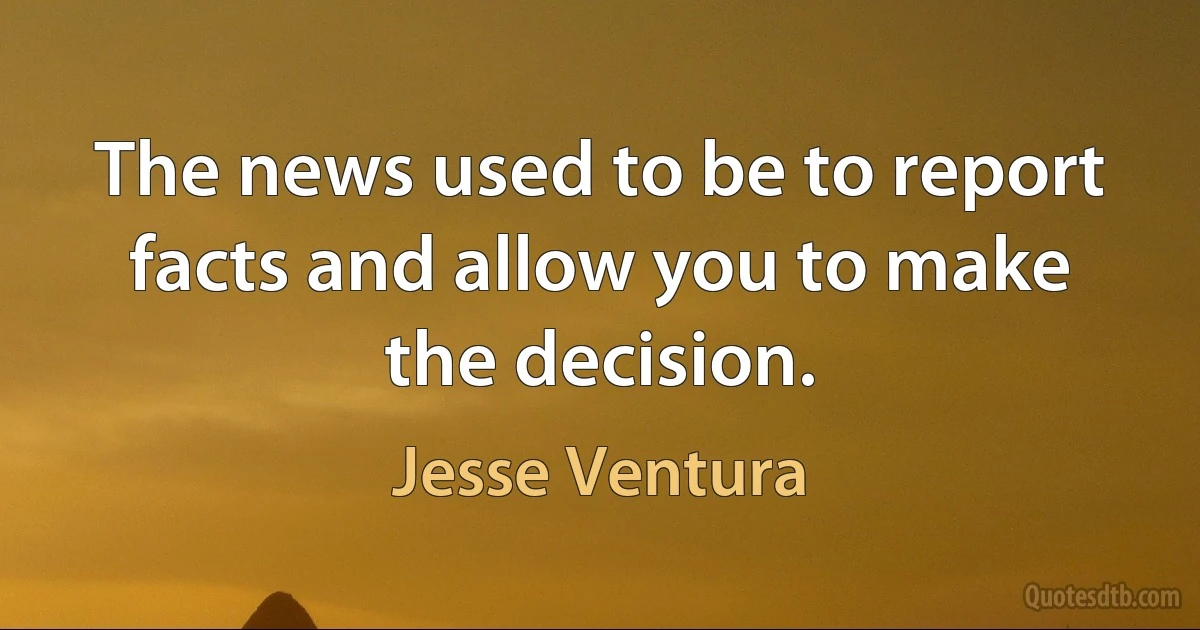 The news used to be to report facts and allow you to make the decision. (Jesse Ventura)