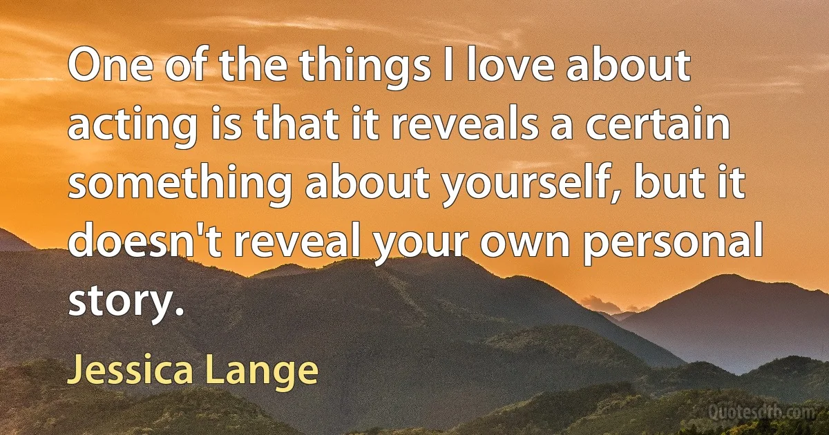 One of the things I love about acting is that it reveals a certain something about yourself, but it doesn't reveal your own personal story. (Jessica Lange)