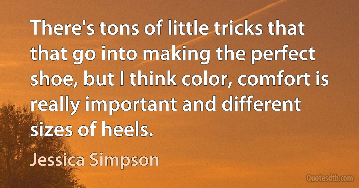 There's tons of little tricks that that go into making the perfect shoe, but I think color, comfort is really important and different sizes of heels. (Jessica Simpson)