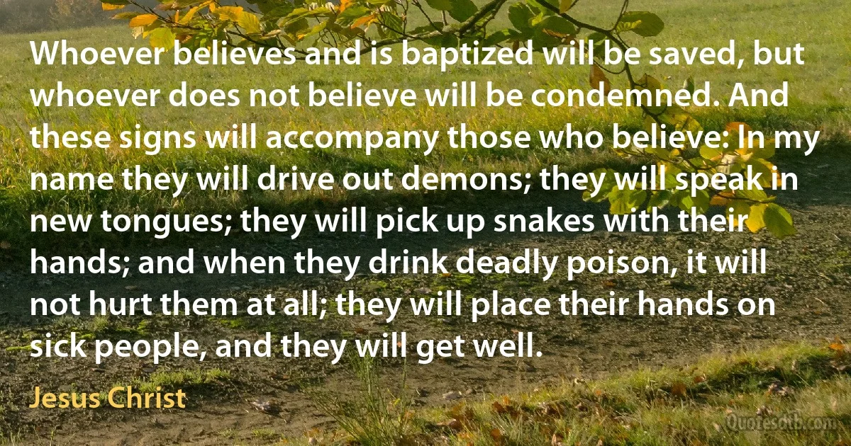 Whoever believes and is baptized will be saved, but whoever does not believe will be condemned. And these signs will accompany those who believe: In my name they will drive out demons; they will speak in new tongues; they will pick up snakes with their hands; and when they drink deadly poison, it will not hurt them at all; they will place their hands on sick people, and they will get well. (Jesus Christ)