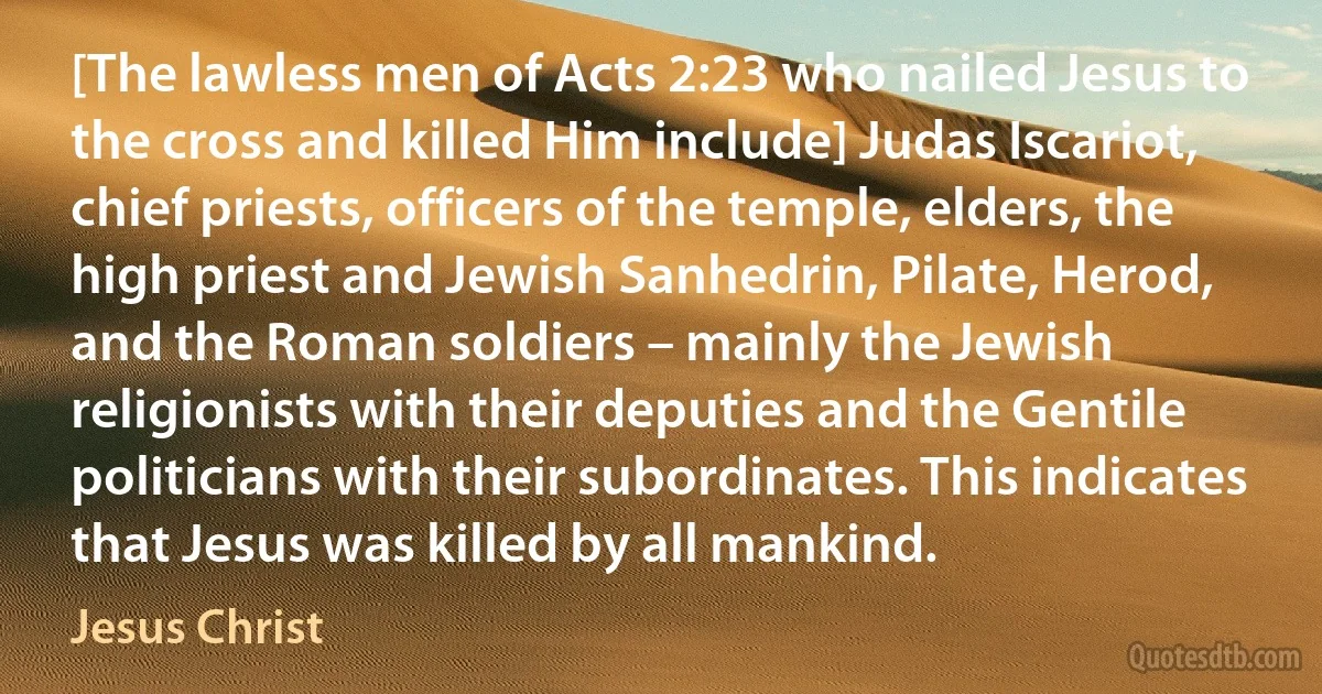 [The lawless men of Acts 2:23 who nailed Jesus to the cross and killed Him include] Judas Iscariot, chief priests, officers of the temple, elders, the high priest and Jewish Sanhedrin, Pilate, Herod, and the Roman soldiers – mainly the Jewish religionists with their deputies and the Gentile politicians with their subordinates. This indicates that Jesus was killed by all mankind. (Jesus Christ)