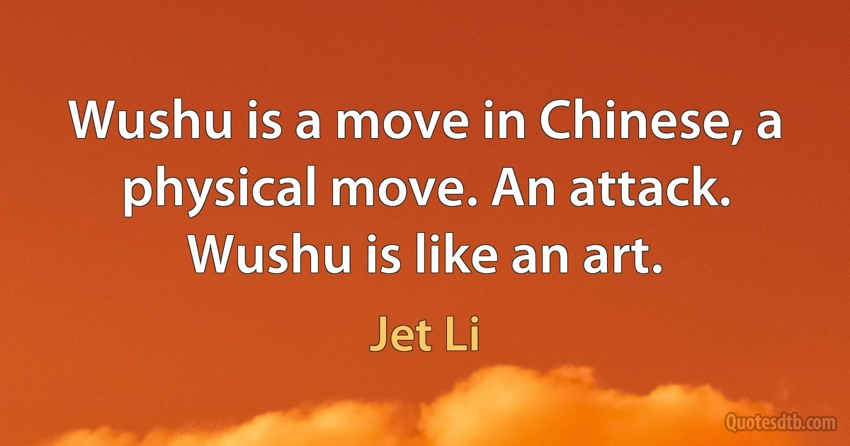 Wushu is a move in Chinese, a physical move. An attack. Wushu is like an art. (Jet Li)