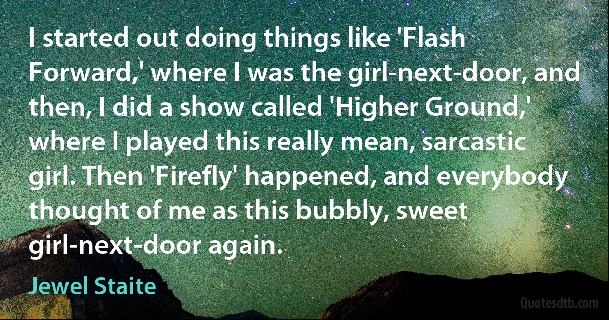 I started out doing things like 'Flash Forward,' where I was the girl-next-door, and then, I did a show called 'Higher Ground,' where I played this really mean, sarcastic girl. Then 'Firefly' happened, and everybody thought of me as this bubbly, sweet girl-next-door again. (Jewel Staite)