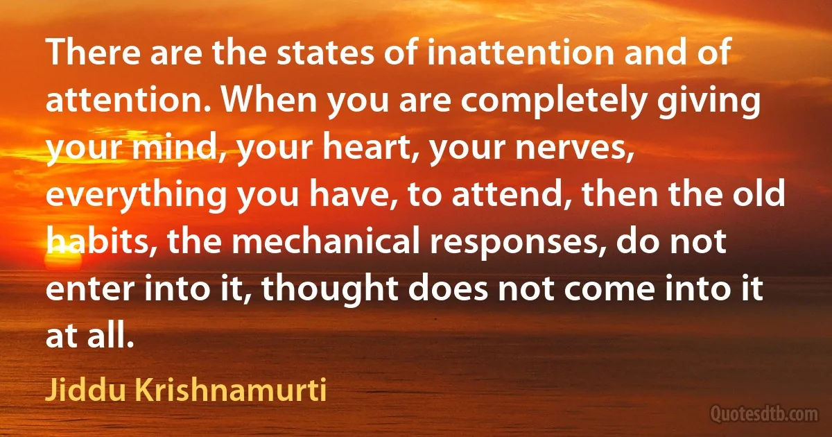 There are the states of inattention and of attention. When you are completely giving your mind, your heart, your nerves, everything you have, to attend, then the old habits, the mechanical responses, do not enter into it, thought does not come into it at all. (Jiddu Krishnamurti)