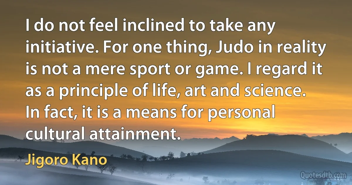 I do not feel inclined to take any initiative. For one thing, Judo in reality is not a mere sport or game. I regard it as a principle of life, art and science. In fact, it is a means for personal cultural attainment. (Jigoro Kano)