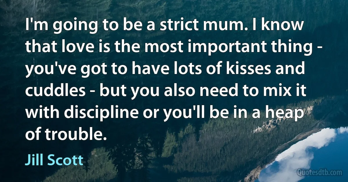 I'm going to be a strict mum. I know that love is the most important thing - you've got to have lots of kisses and cuddles - but you also need to mix it with discipline or you'll be in a heap of trouble. (Jill Scott)