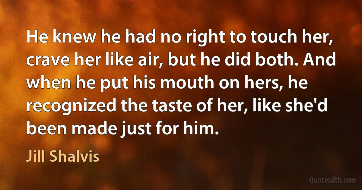 He knew he had no right to touch her, crave her like air, but he did both. And when he put his mouth on hers, he recognized the taste of her, like she'd been made just for him. (Jill Shalvis)