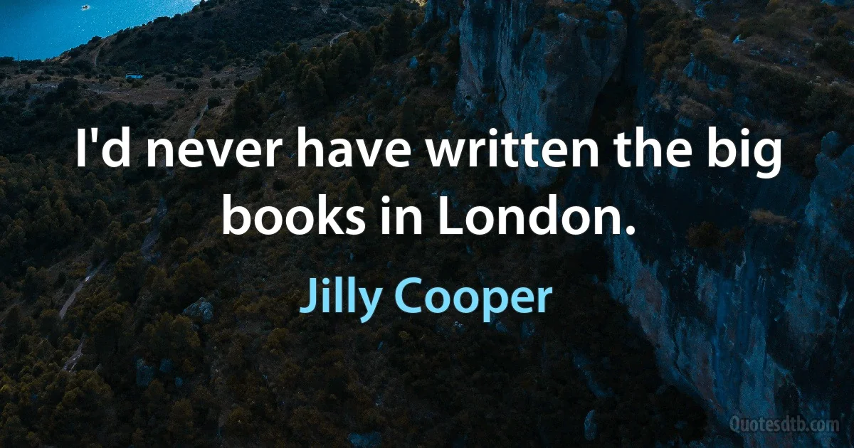 I'd never have written the big books in London. (Jilly Cooper)