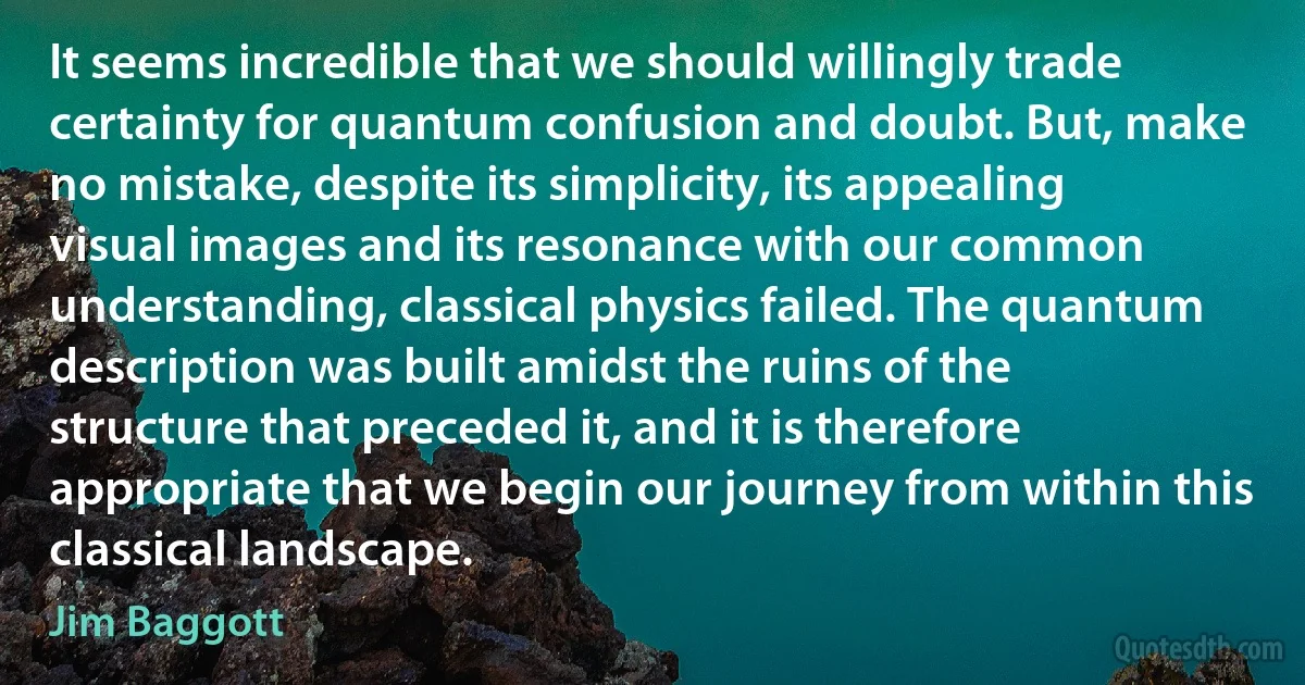 It seems incredible that we should willingly trade certainty for quantum confusion and doubt. But, make no mistake, despite its simplicity, its appealing visual images and its resonance with our common understanding, classical physics failed. The quantum description was built amidst the ruins of the structure that preceded it, and it is therefore appropriate that we begin our journey from within this classical landscape. (Jim Baggott)