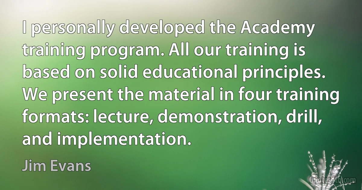 I personally developed the Academy training program. All our training is based on solid educational principles. We present the material in four training formats: lecture, demonstration, drill, and implementation. (Jim Evans)