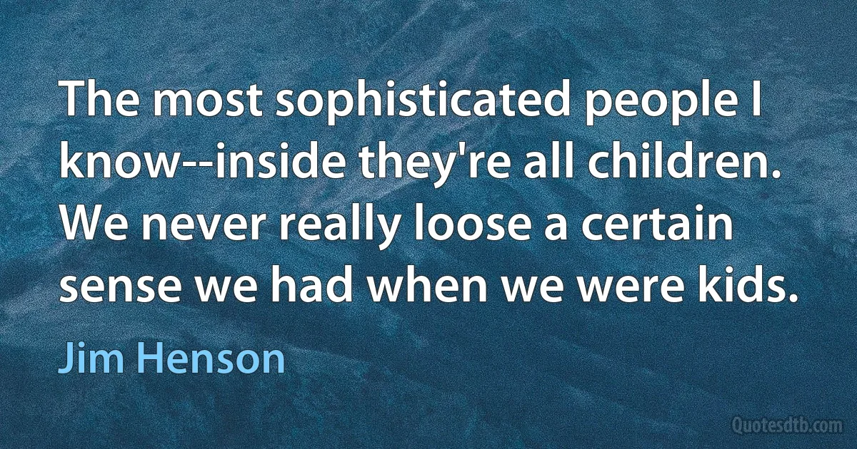 The most sophisticated people I know--inside they're all children. We never really loose a certain sense we had when we were kids. (Jim Henson)