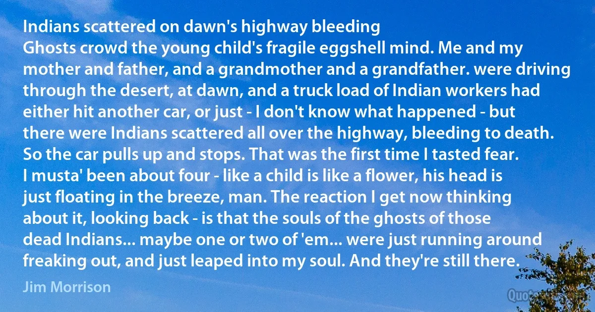 Indians scattered on dawn's highway bleeding
Ghosts crowd the young child's fragile eggshell mind. Me and my mother and father, and a grandmother and a grandfather. were driving through the desert, at dawn, and a truck load of Indian workers had either hit another car, or just - I don't know what happened - but there were Indians scattered all over the highway, bleeding to death.
So the car pulls up and stops. That was the first time I tasted fear. I musta' been about four - like a child is like a flower, his head is just floating in the breeze, man. The reaction I get now thinking about it, looking back - is that the souls of the ghosts of those dead Indians... maybe one or two of 'em... were just running around freaking out, and just leaped into my soul. And they're still there. (Jim Morrison)