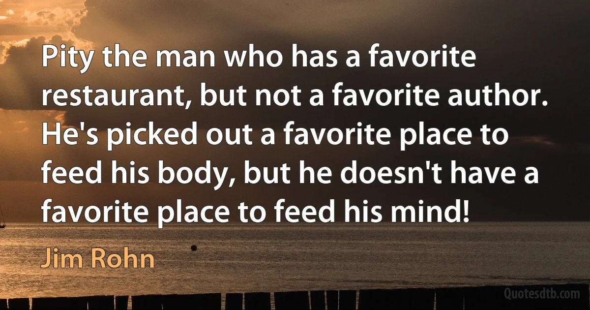 Pity the man who has a favorite restaurant, but not a favorite author. He's picked out a favorite place to feed his body, but he doesn't have a favorite place to feed his mind! (Jim Rohn)