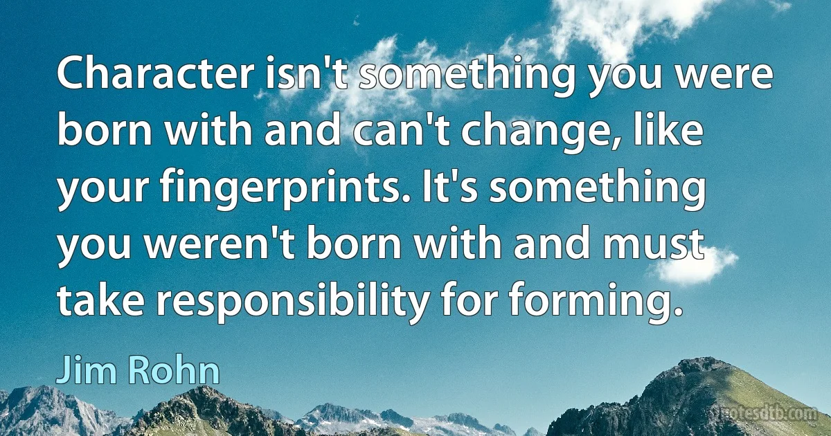 Character isn't something you were born with and can't change, like your fingerprints. It's something you weren't born with and must take responsibility for forming. (Jim Rohn)