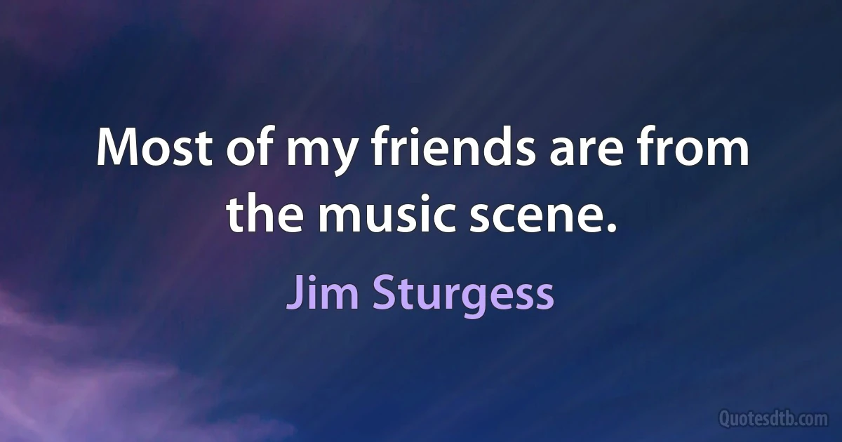 Most of my friends are from the music scene. (Jim Sturgess)