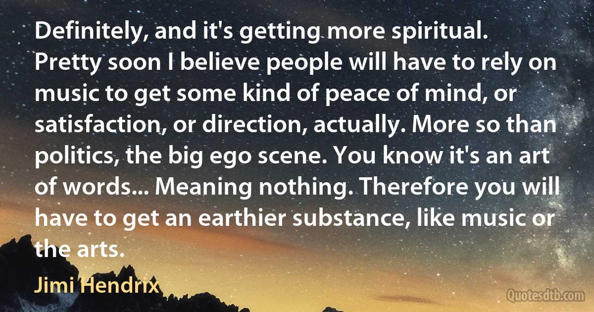 Definitely, and it's getting more spiritual. Pretty soon I believe people will have to rely on music to get some kind of peace of mind, or satisfaction, or direction, actually. More so than politics, the big ego scene. You know it's an art of words... Meaning nothing. Therefore you will have to get an earthier substance, like music or the arts. (Jimi Hendrix)