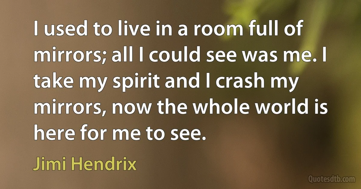 I used to live in a room full of mirrors; all I could see was me. I take my spirit and I crash my mirrors, now the whole world is here for me to see. (Jimi Hendrix)