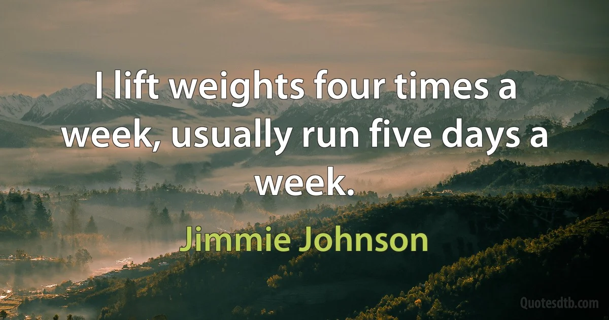 I lift weights four times a week, usually run five days a week. (Jimmie Johnson)