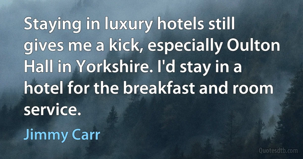 Staying in luxury hotels still gives me a kick, especially Oulton Hall in Yorkshire. I'd stay in a hotel for the breakfast and room service. (Jimmy Carr)